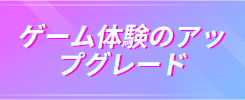 ゲーム体験のアッ プグレード